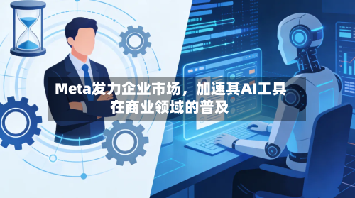 Meta发力企业市场,加速其AI工具在商业领域的普及
