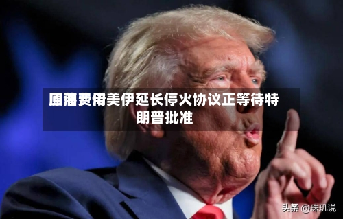 原油费用回落，传美伊延长停火协议正等待特朗普批准-第2张图片