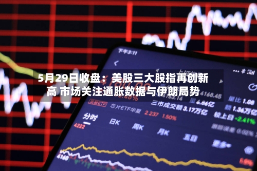 5月29日收盘:美股三大股指再创新高 市场关注通胀数据与伊朗局势
